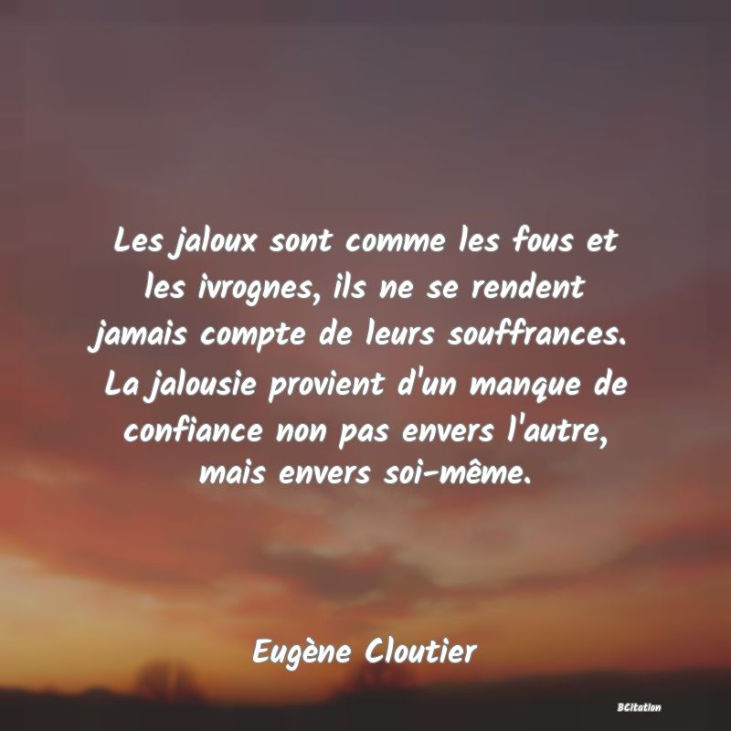 Belle Citation - Les jaloux sont comme les fous et les ivrognes, ils ne se rendent jamais compte de leurs souffrances. La jalousie provient d'un manque de confiance non pas envers l'autre, mais envers soi-même. - Eugène Cloutier
