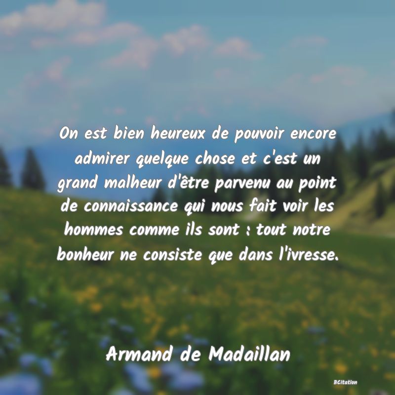 image de citation: On est bien heureux de pouvoir encore admirer quelque chose et c'est un grand malheur d'être parvenu au point de connaissance qui nous fait voir les hommes comme ils sont : tout notre bonheur ne consiste que dans l'ivresse.