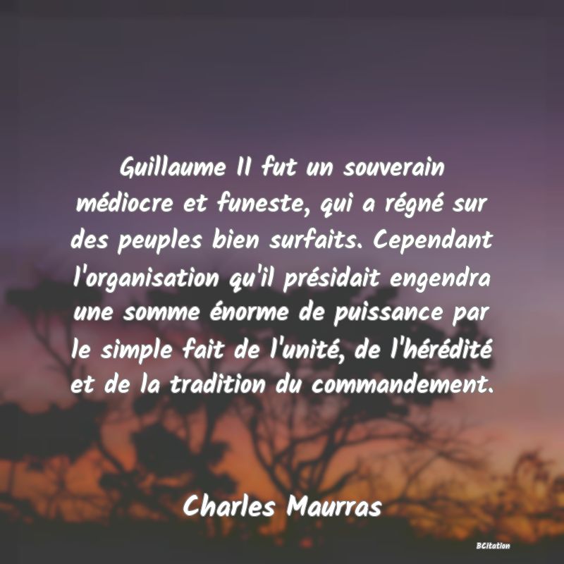 Belle Citation - Guillaume II fut un souverain médiocre et funeste, qui a régné sur des peuples bien surfaits. Cependant l'organisation qu'il présidait engendra une somme énorme de puissance par le simple fait de l'unité, de l'hérédité et de la tradition du commandement. - Charles Maurras