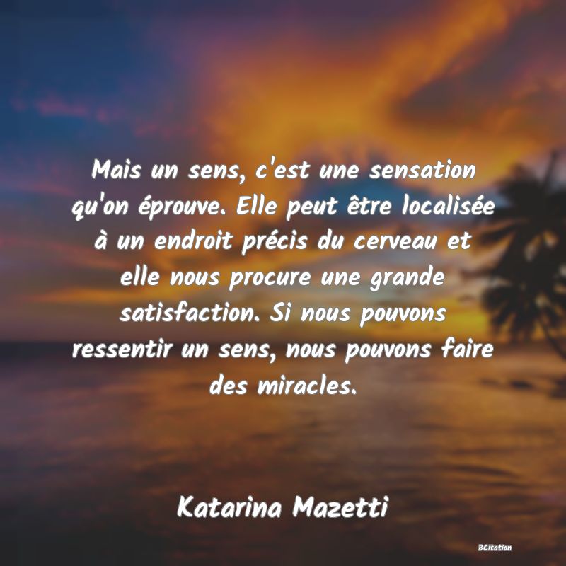 Belle Citation - Mais un sens, c'est une sensation qu'on éprouve. Elle peut être localisée à un endroit précis du cerveau et elle nous procure une grande satisfaction. Si nous pouvons ressentir un sens, nous pouvons faire des miracles. - Katarina Mazetti