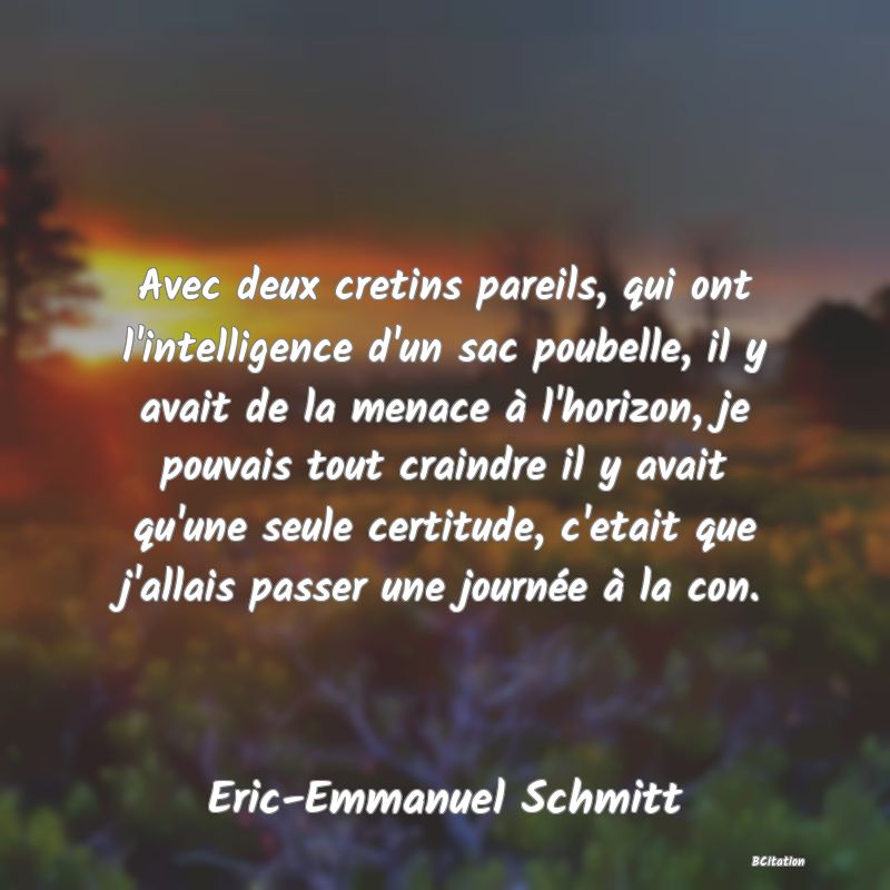 image de citation: Avec deux cretins pareils, qui ont l'intelligence d'un sac poubelle, il y avait de la menace à l'horizon, je pouvais tout craindre il y avait qu'une seule certitude, c'etait que j'allais passer une journée à la con.