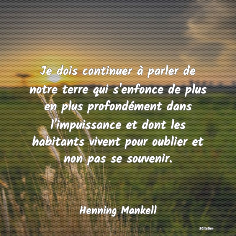 Belle Citation - Je dois continuer à parler de notre terre qui s'enfonce de plus en plus profondément dans l'impuissance et dont les habitants vivent pour oublier et non pas se souvenir. - Henning Mankell