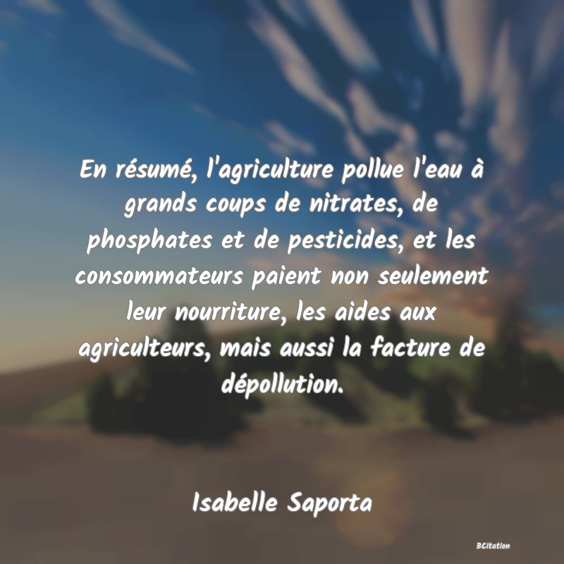 image de citation: En résumé, l'agriculture pollue l'eau à grands coups de nitrates, de phosphates et de pesticides, et les consommateurs paient non seulement leur nourriture, les aides aux agriculteurs, mais aussi la facture de dépollution.