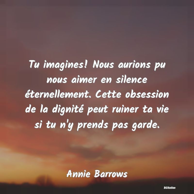 image de citation: Tu imagines! Nous aurions pu nous aimer en silence éternellement. Cette obsession de la dignité peut ruiner ta vie si tu n'y prends pas garde.