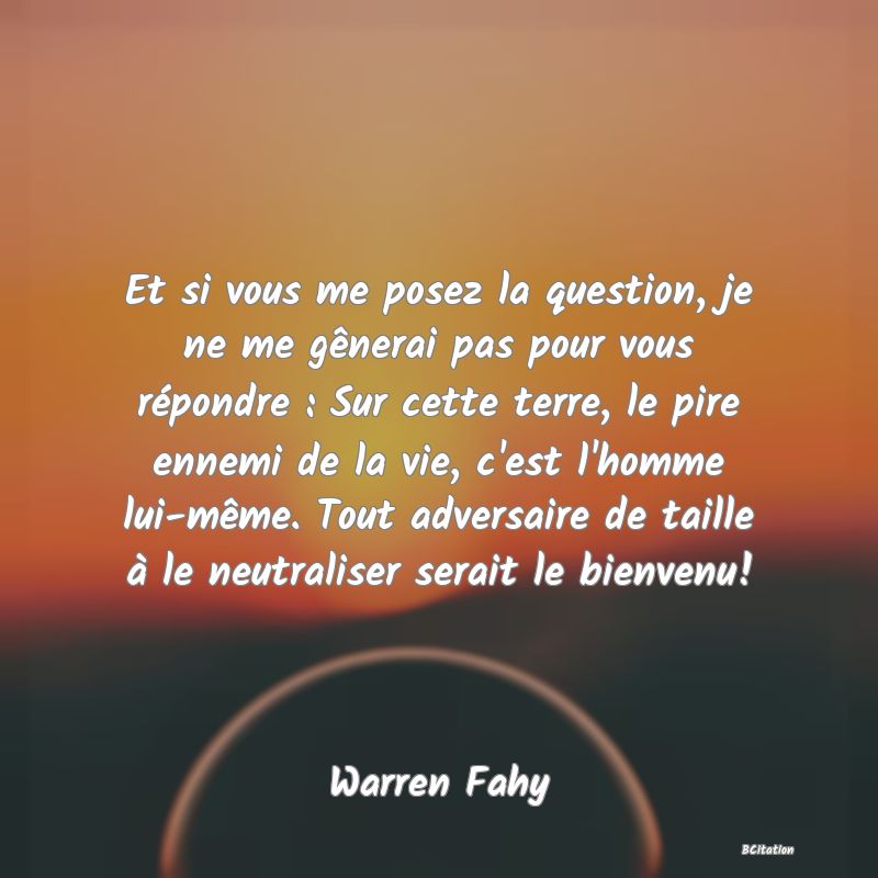 Belle Citation - Et si vous me posez la question, je ne me gênerai pas pour vous répondre : Sur cette terre, le pire ennemi de la vie, c'est l'homme lui-même. Tout adversaire de taille à le neutraliser serait le bienvenu! - Warren Fahy