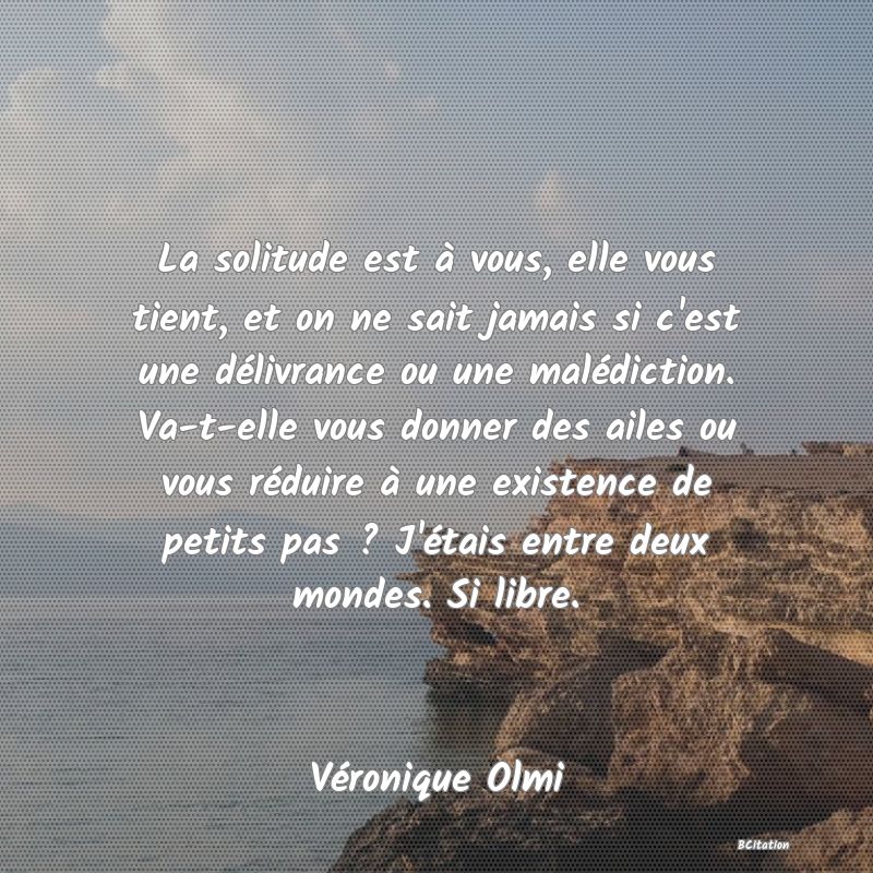 image de citation: La solitude est à vous, elle vous tient, et on ne sait jamais si c'est une délivrance ou une malédiction. Va-t-elle vous donner des ailes ou vous réduire à une existence de petits pas ? J'étais entre deux mondes. Si libre.