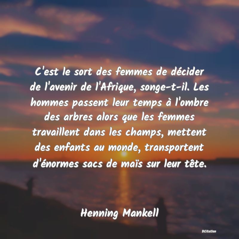 image de citation: C'est le sort des femmes de décider de l'avenir de l'Afrique, songe-t-il. Les hommes passent leur temps à l'ombre des arbres alors que les femmes travaillent dans les champs, mettent des enfants au monde, transportent d'énormes sacs de maïs sur leur tête.