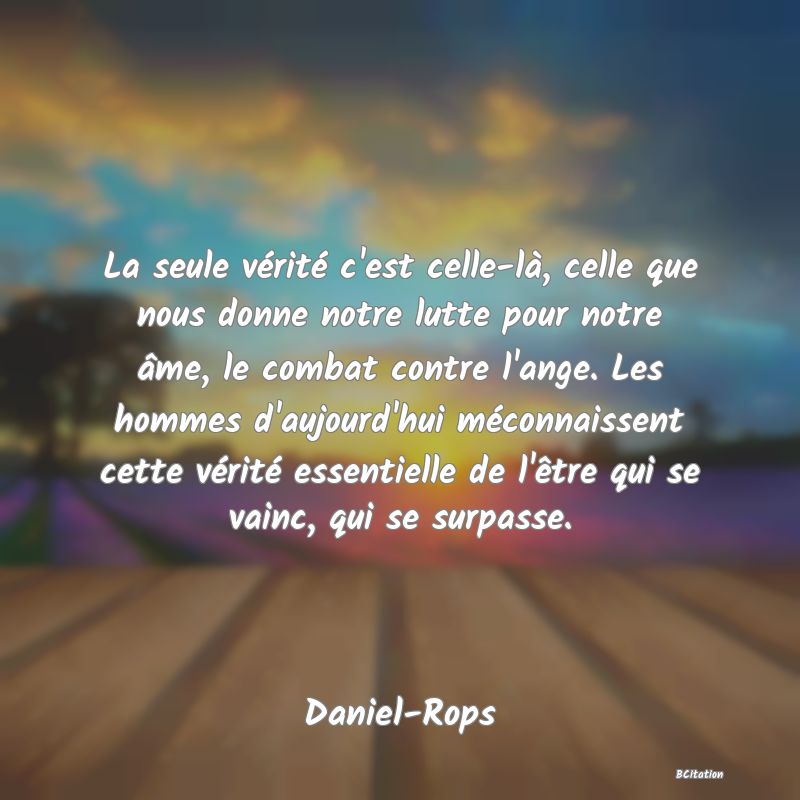 image de citation: La seule vérité c'est celle-là, celle que nous donne notre lutte pour notre âme, le combat contre l'ange. Les hommes d'aujourd'hui méconnaissent cette vérité essentielle de l'être qui se vainc, qui se surpasse.