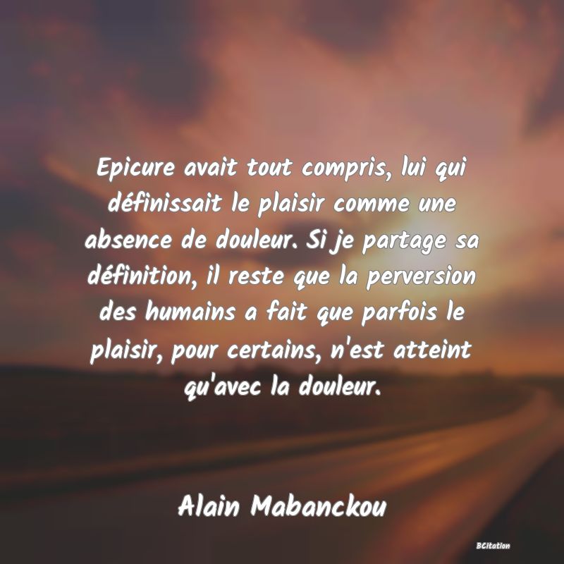 image de citation: Epicure avait tout compris, lui qui définissait le plaisir comme une absence de douleur. Si je partage sa définition, il reste que la perversion des humains a fait que parfois le plaisir, pour certains, n'est atteint qu'avec la douleur.