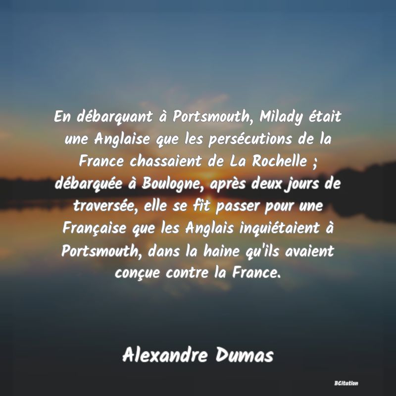 image de citation: En débarquant à Portsmouth, Milady était une Anglaise que les persécutions de la France chassaient de La Rochelle ; débarquée à Boulogne, après deux jours de traversée, elle se fit passer pour une Française que les Anglais inquiétaient à Portsmouth, dans la haine qu'ils avaient conçue contre la France.