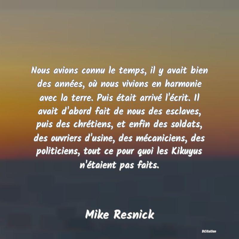 image de citation: Nous avions connu le temps, il y avait bien des années, où nous vivions en harmonie avec la terre. Puis était arrivé l'écrit. Il avait d'abord fait de nous des esclaves, puis des chrétiens, et enfin des soldats, des ouvriers d'usine, des mécaniciens, des politiciens, tout ce pour quoi les Kikuyus n'étaient pas faits.