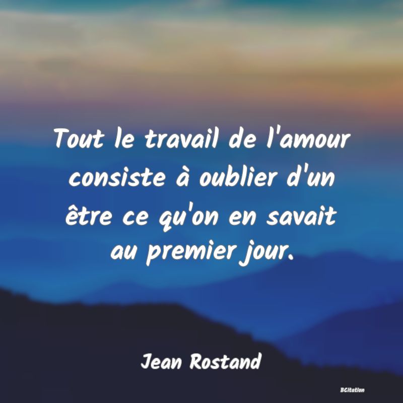 Belle Citation - Tout le travail de l'amour consiste à oublier d'un être ce qu'on en savait au premier jour. - Jean Rostand
