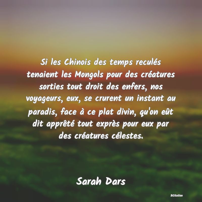 image de citation: Si les Chinois des temps reculés tenaient les Mongols pour des créatures sorties tout droit des enfers, nos voyageurs, eux, se crurent un instant au paradis, face à ce plat divin, qu'on eût dit apprêté tout exprès pour eux par des créatures célestes.