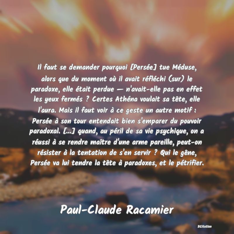 image de citation: Il faut se demander pourquoi [Persée] tue Méduse, alors que du moment où il avait réfléchi (sur) le paradoxe, elle était perdue — n'avait-elle pas en effet les yeux fermés ? Certes Athéna voulait sa tête, elle l'aura. Mais il faut voir à ce geste un autre motif : Persée à son tour entendait bien s'emparer du pouvoir paradoxal. [...] quand, au péril de sa vie psychique, on a réussi à se rendre maître d'une arme pareille, peut-on résister à la tentation de s'en servir ? Qui le gêne, Persée va lui tendre la tête à paradoxes, et le pétrifier.