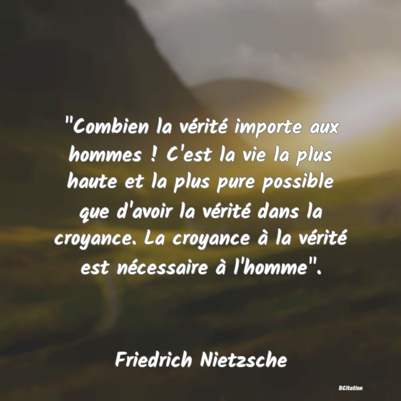 image de citation:  Combien la vérité importe aux hommes ! C'est la vie la plus haute et la plus pure possible que d'avoir la vérité dans la croyance. La croyance à la vérité est nécessaire à l'homme .