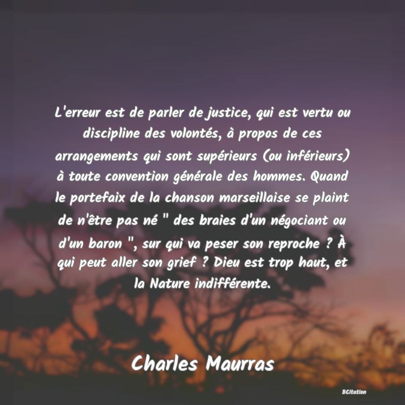 image de citation: L'erreur est de parler de justice, qui est vertu ou discipline des volontés, à propos de ces arrangements qui sont supérieurs (ou inférieurs) à toute convention générale des hommes. Quand le portefaix de la chanson marseillaise se plaint de n'être pas né   des braies d'un négociant ou d'un baron  , sur qui va peser son reproche ? À qui peut aller son grief ? Dieu est trop haut, et la Nature indifférente.