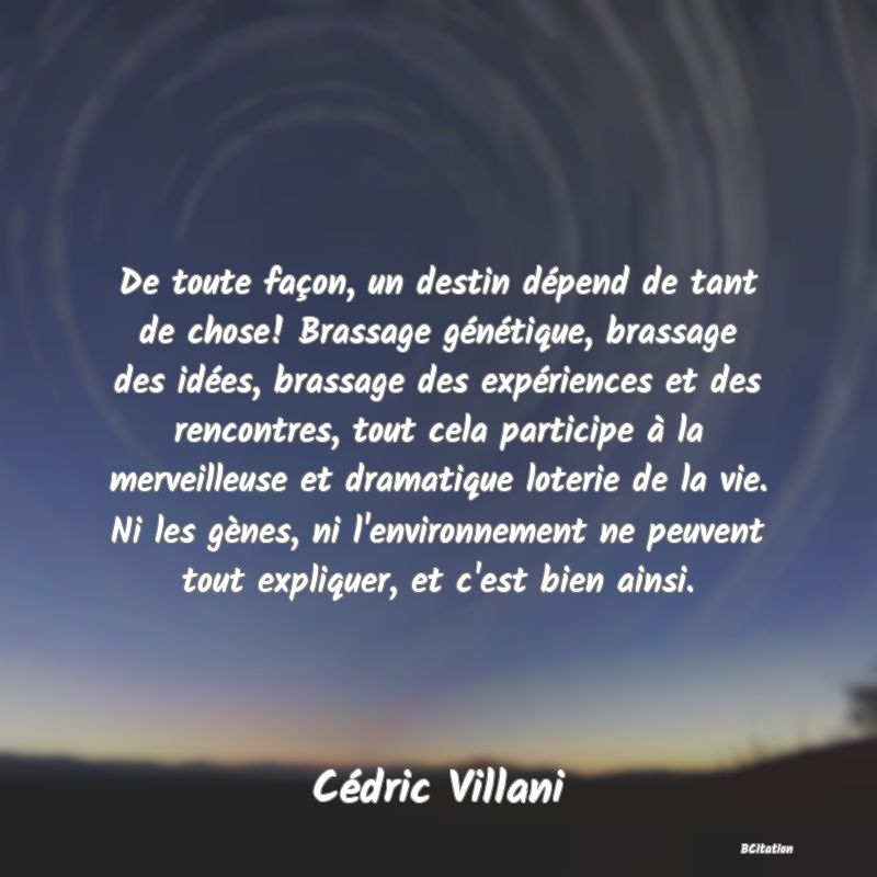 image de citation: De toute façon, un destin dépend de tant de chose! Brassage génétique, brassage des idées, brassage des expériences et des rencontres, tout cela participe à la merveilleuse et dramatique loterie de la vie. Ni les gènes, ni l'environnement ne peuvent tout expliquer, et c'est bien ainsi.