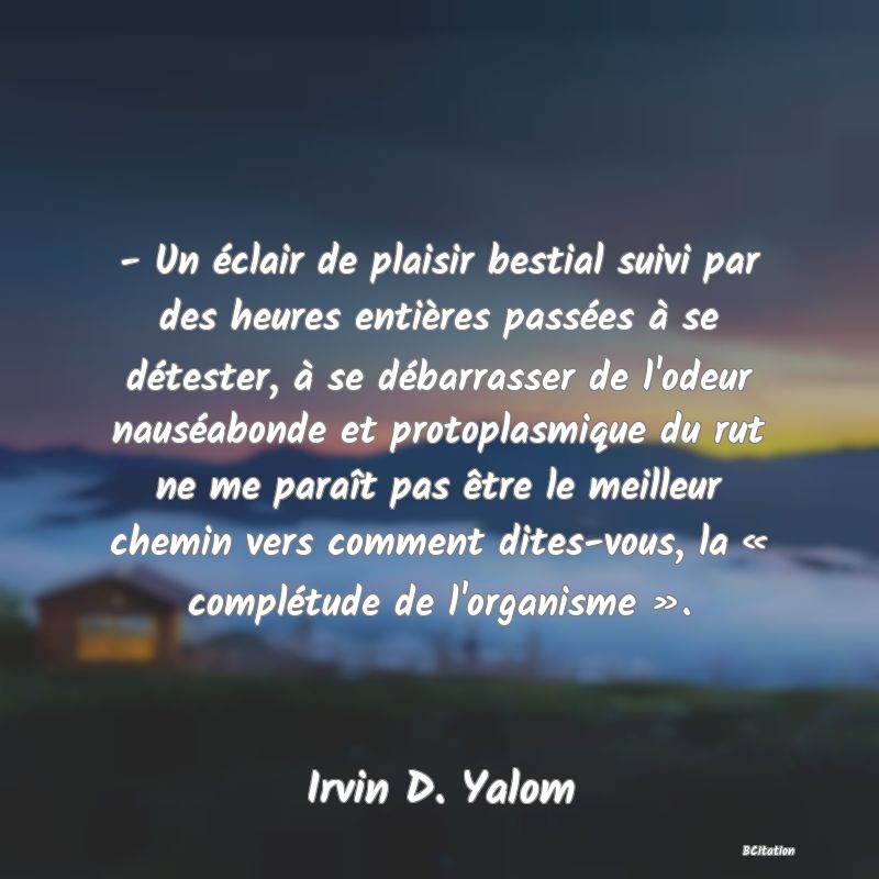 image de citation: - Un éclair de plaisir bestial suivi par des heures entières passées à se détester, à se débarrasser de l'odeur nauséabonde et protoplasmique du rut ne me paraît pas être le meilleur chemin vers comment dites-vous, la « complétude de l'organisme ».