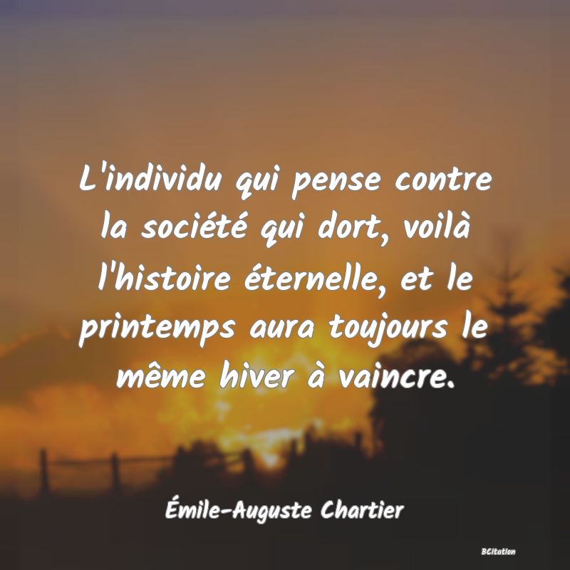 Belle Citation - L'individu qui pense contre la société qui dort, voilà l'histoire éternelle, et le printemps aura toujours le même hiver à vaincre. - Émile-Auguste Chartier