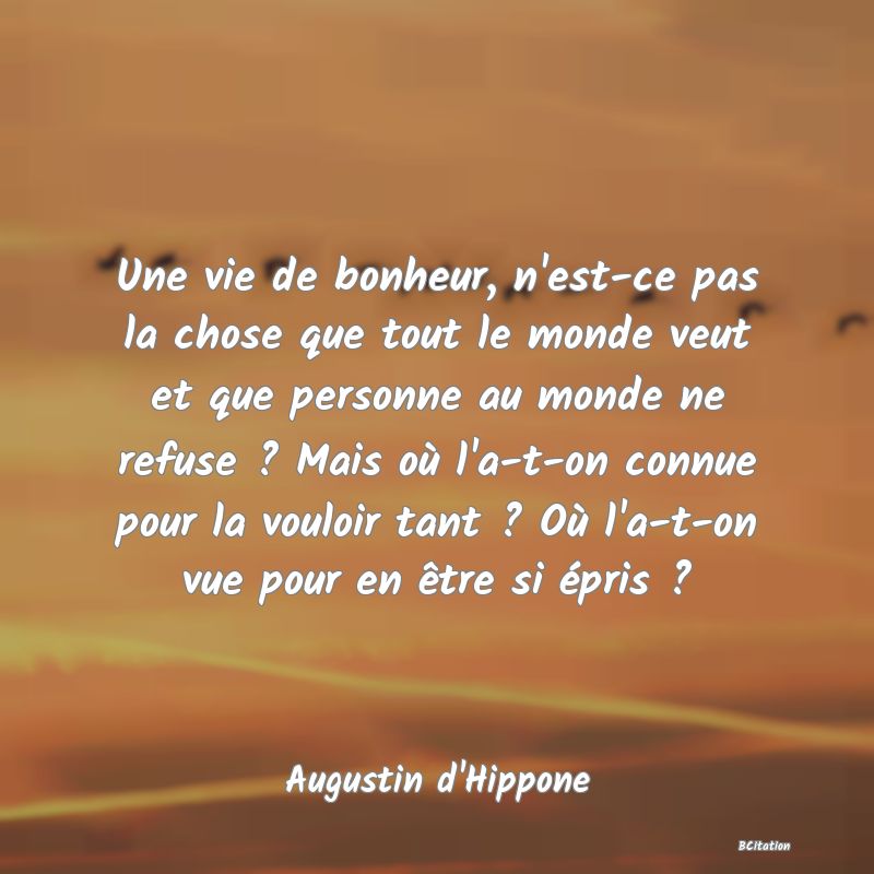 image de citation: Une vie de bonheur, n'est-ce pas la chose que tout le monde veut et que personne au monde ne refuse ? Mais où l'a-t-on connue pour la vouloir tant ? Où l'a-t-on vue pour en être si épris ?