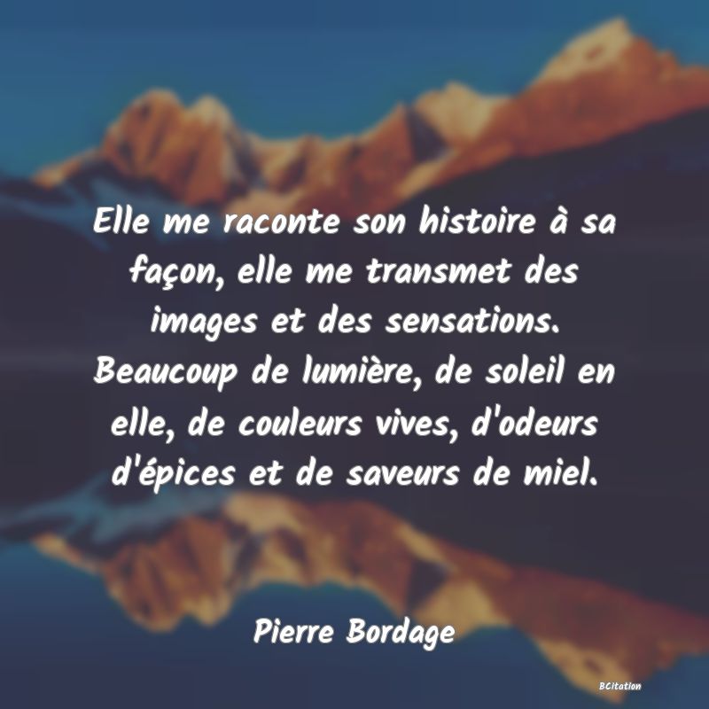 image de citation: Elle me raconte son histoire à sa façon, elle me transmet des images et des sensations. Beaucoup de lumière, de soleil en elle, de couleurs vives, d'odeurs d'épices et de saveurs de miel.