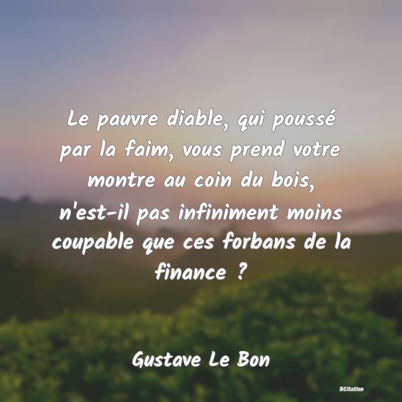 Belle Citation - Le pauvre diable, qui poussé par la faim, vous prend votre montre au coin du bois, n'est-il pas infiniment moins coupable que ces forbans de la finance ? - Gustave Le Bon
