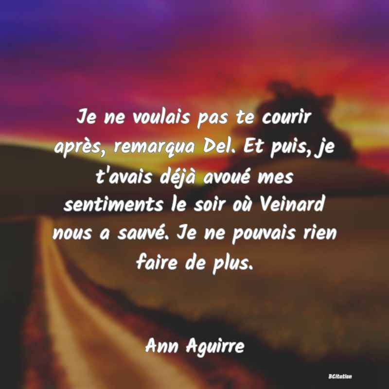 image de citation: Je ne voulais pas te courir après, remarqua Del. Et puis, je t'avais déjà avoué mes sentiments le soir où Veinard nous a sauvé. Je ne pouvais rien faire de plus.