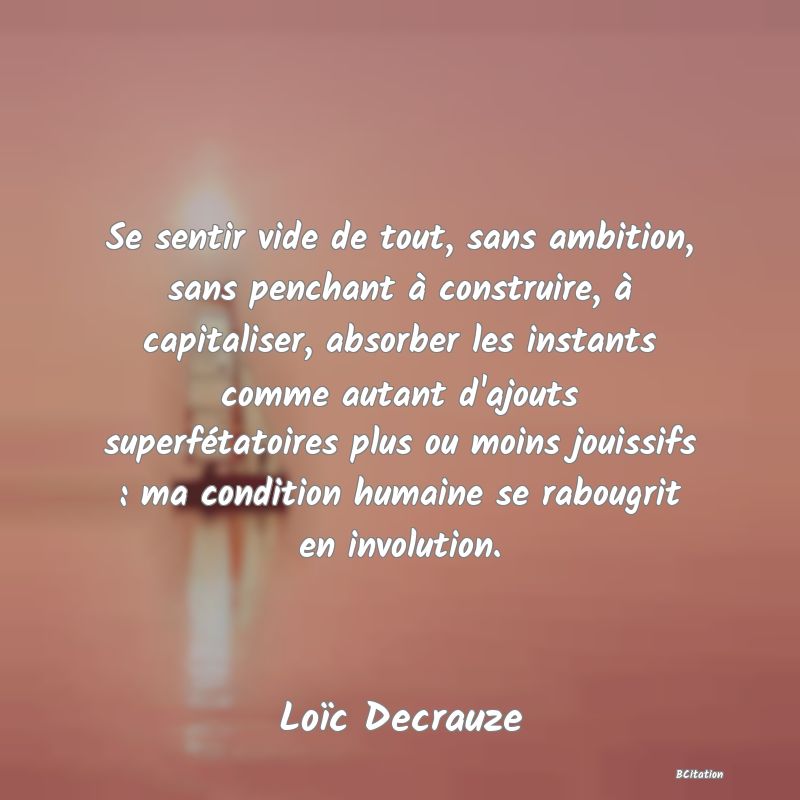 image de citation: Se sentir vide de tout, sans ambition, sans penchant à construire, à capitaliser, absorber les instants comme autant d'ajouts superfétatoires plus ou moins jouissifs : ma condition humaine se rabougrit en involution.