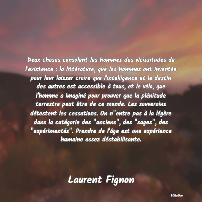 image de citation: Deux choses consolent les hommes des vicissitudes de l'existence : la littérature, que les hommes ont inventée pour leur laisser croire que l'intelligence et le destin des autres est accessible à tous, et le vélo, que l'homme a imaginé pour prouver que la plénitude terrestre peut être de ce monde. Les souverains détestent les cessations. On n entre pas à la légère dans la catégorie des  anciens , des  sages , des  expérimentés . Prendre de l'âge est une expérience humaine assez déstabilisante.