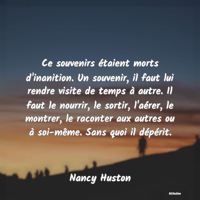 image de citation: Ce souvenirs étaient morts d'inanition. Un souvenir, il faut lui rendre visite de temps à autre. Il faut le nourrir, le sortir, l'aérer, le montrer, le raconter aux autres ou à soi-même. Sans quoi il dépérit.