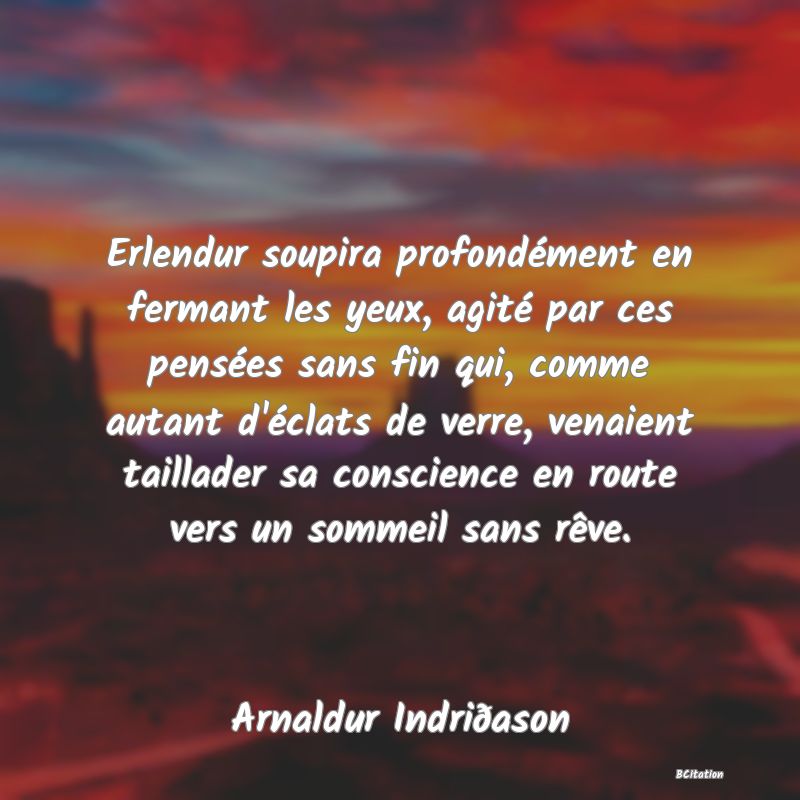 image de citation: Erlendur soupira profondément en fermant les yeux, agité par ces pensées sans fin qui, comme autant d'éclats de verre, venaient taillader sa conscience en route vers un sommeil sans rêve.