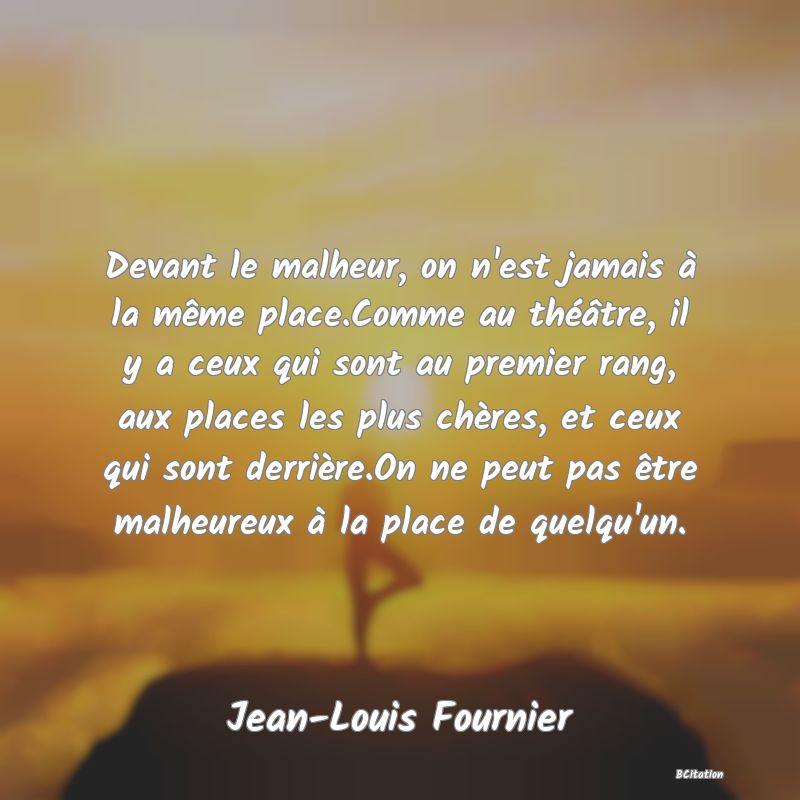 image de citation: Devant le malheur, on n'est jamais à la même place.Comme au théâtre, il y a ceux qui sont au premier rang, aux places les plus chères, et ceux qui sont derrière.On ne peut pas être malheureux à la place de quelqu'un.