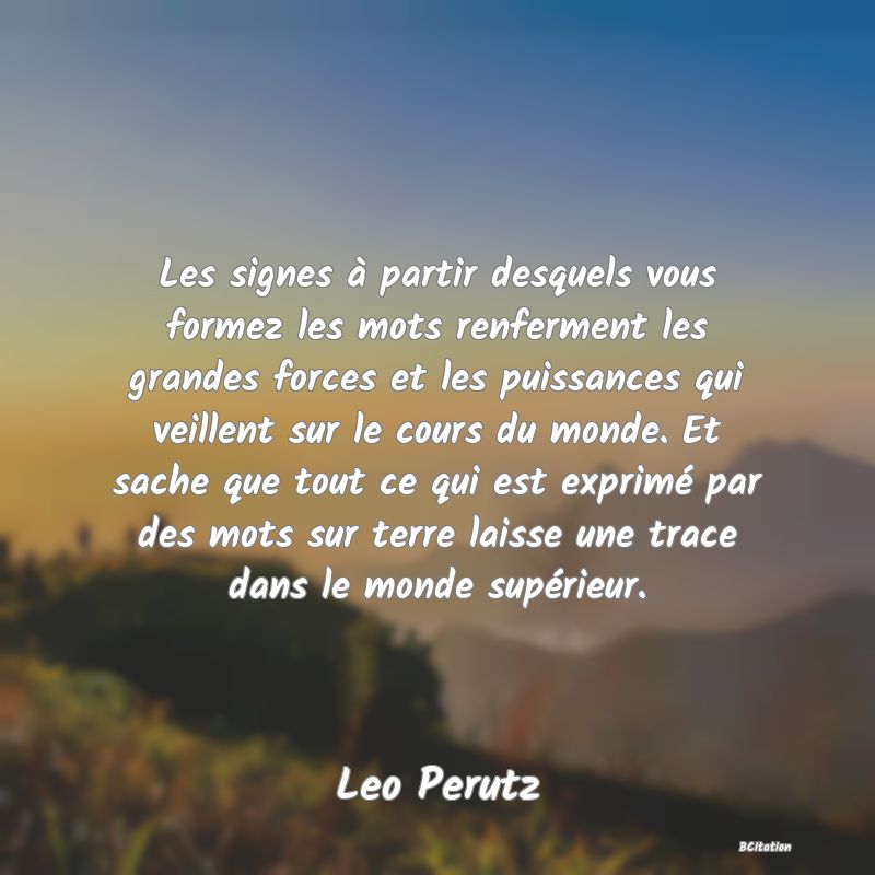 image de citation: Les signes à partir desquels vous formez les mots renferment les grandes forces et les puissances qui veillent sur le cours du monde. Et sache que tout ce qui est exprimé par des mots sur terre laisse une trace dans le monde supérieur.