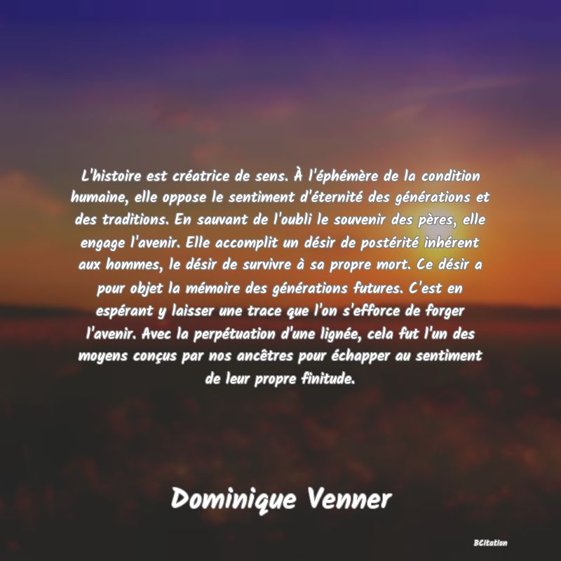 Belle Citation - L'histoire est créatrice de sens. À l'éphémère de la condition humaine, elle oppose le sentiment d'éternité des générations et des traditions. En sauvant de l'oubli le souvenir des pères, elle engage l'avenir. Elle accomplit un désir de postérité inhérent aux hommes, le désir de survivre à sa propre mort. Ce désir a pour objet la mémoire des générations futures. C'est en espérant y laisser une trace que l'on s'efforce de forger l'avenir. Avec la perpétuation d'une lignée, cela fut l'un des moyens conçus par nos ancêtres pour échapper au sentiment de leur propre finitude. - Dominique Venner