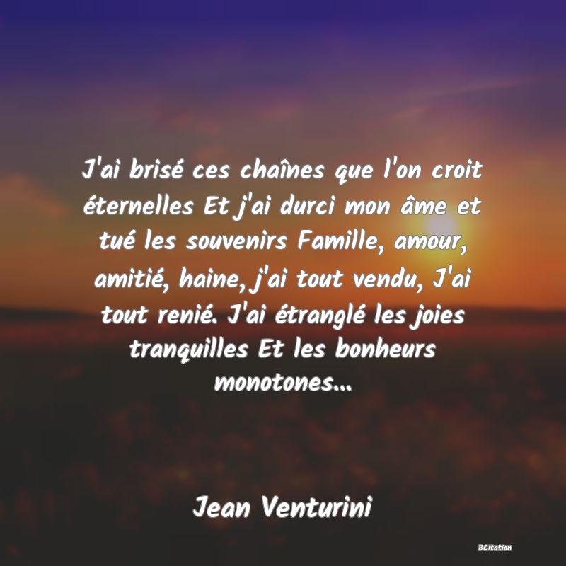 image de citation: J'ai brisé ces chaînes que l'on croit éternelles Et j'ai durci mon âme et tué les souvenirs Famille, amour, amitié, haine, j'ai tout vendu, J'ai tout renié. J'ai étranglé les joies tranquilles Et les bonheurs monotones...