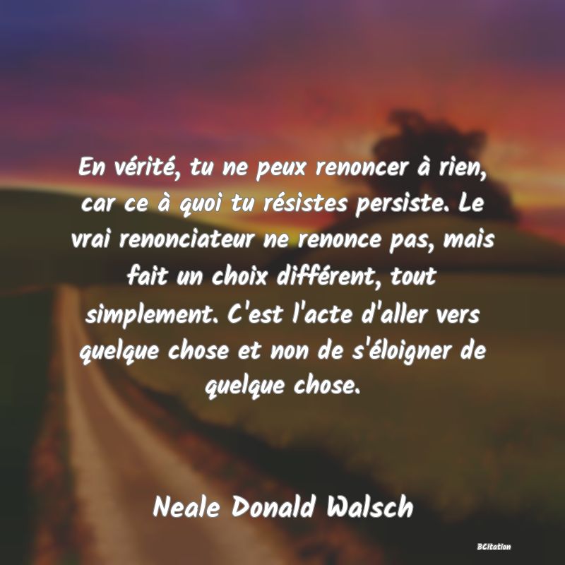 image de citation: En vérité, tu ne peux renoncer à rien, car ce à quoi tu résistes persiste. Le vrai renonciateur ne renonce pas, mais fait un choix différent, tout simplement. C'est l'acte d'aller vers quelque chose et non de s'éloigner de quelque chose.