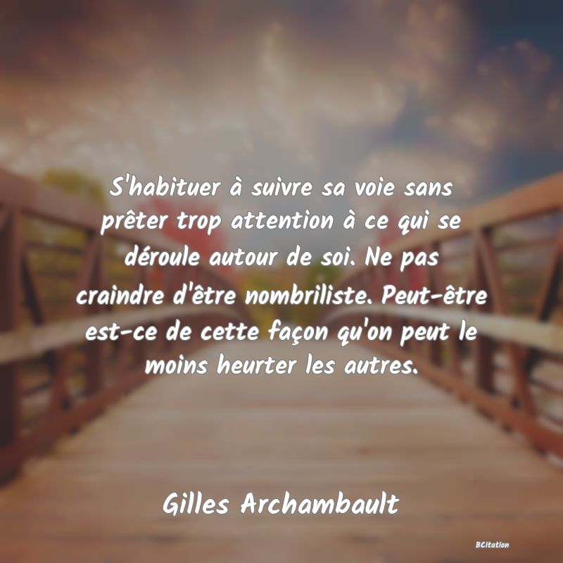 Belle Citation - S'habituer à suivre sa voie sans prêter trop attention à ce qui se déroule autour de soi. Ne pas craindre d'être nombriliste. Peut-être est-ce de cette façon qu'on peut le moins heurter les autres. - Gilles Archambault