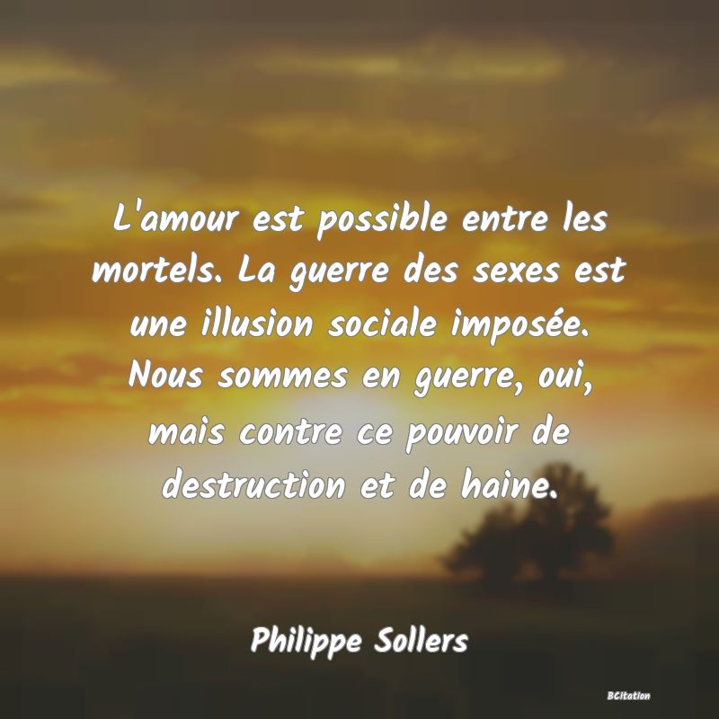 image de citation: L'amour est possible entre les mortels. La guerre des sexes est une illusion sociale imposée. Nous sommes en guerre, oui, mais contre ce pouvoir de destruction et de haine.