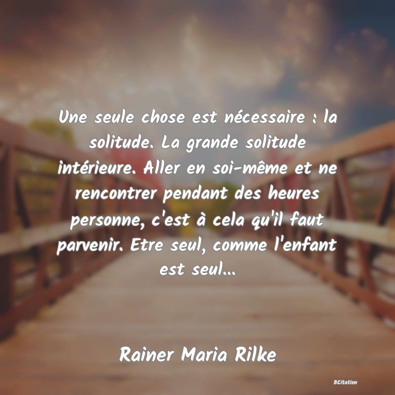 image de citation: Une seule chose est nécessaire : la solitude. La grande solitude intérieure. Aller en soi-même et ne rencontrer pendant des heures personne, c'est à cela qu'il faut parvenir. Etre seul, comme l'enfant est seul...