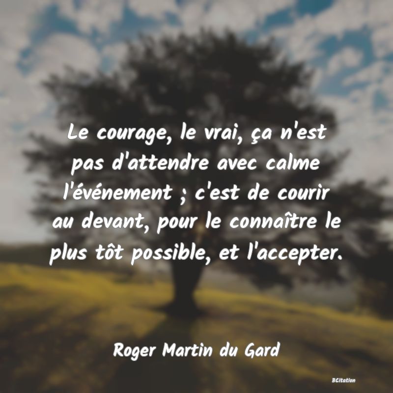 Belle Citation - Le courage, le vrai, ça n'est pas d'attendre avec calme l'événement ; c'est de courir au devant, pour le connaître le plus tôt possible, et l'accepter. - Roger Martin du Gard