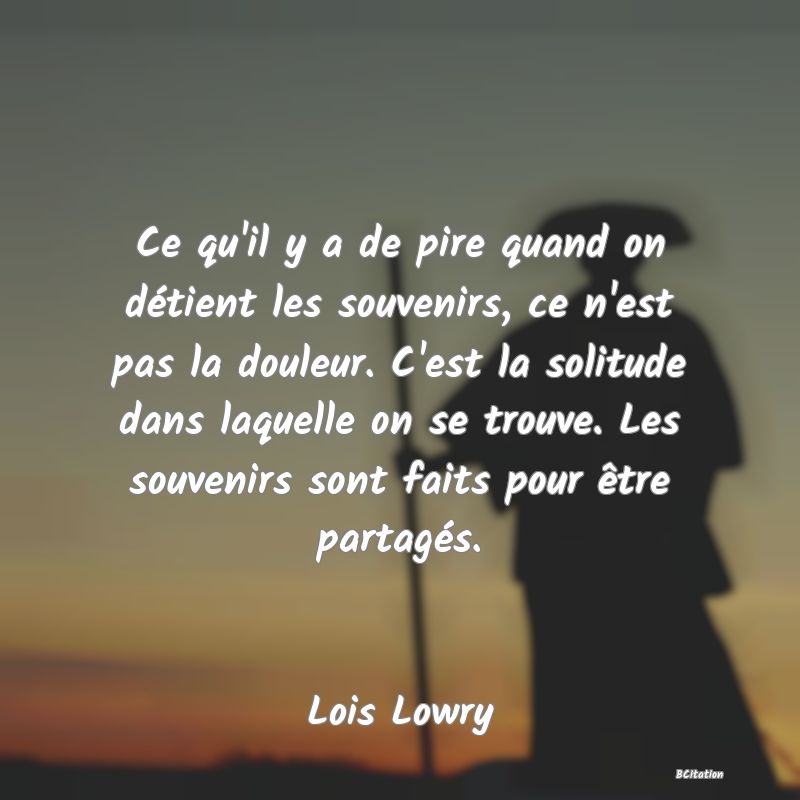 image de citation: Ce qu'il y a de pire quand on détient les souvenirs, ce n'est pas la douleur. C'est la solitude dans laquelle on se trouve. Les souvenirs sont faits pour être partagés.