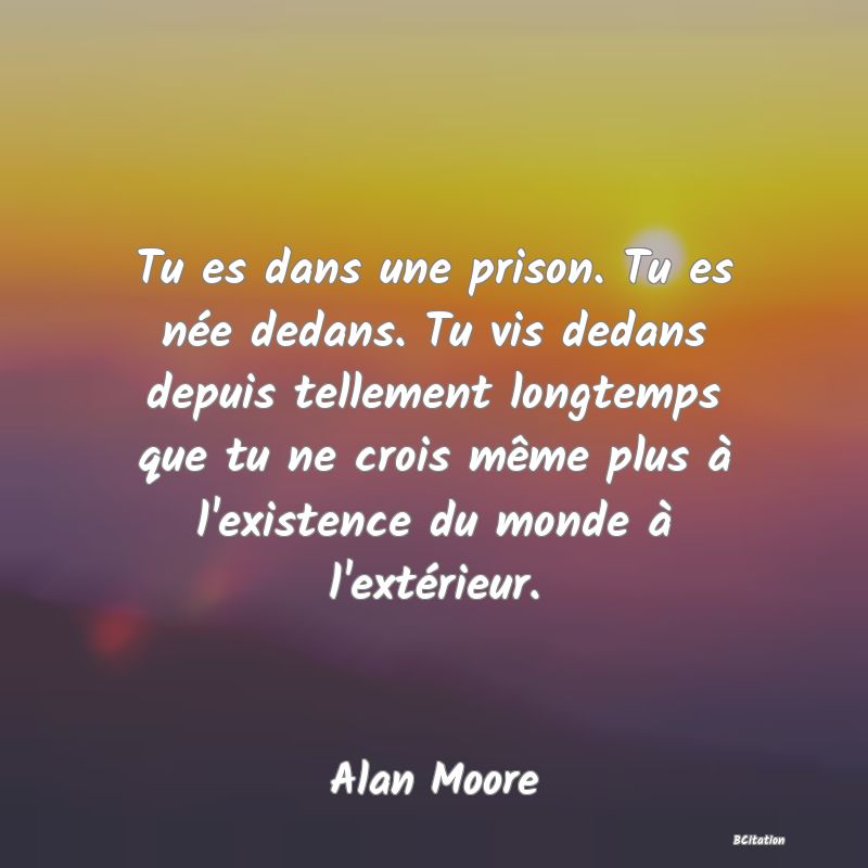 image de citation: Tu es dans une prison. Tu es née dedans. Tu vis dedans depuis tellement longtemps que tu ne crois même plus à l'existence du monde à l'extérieur.