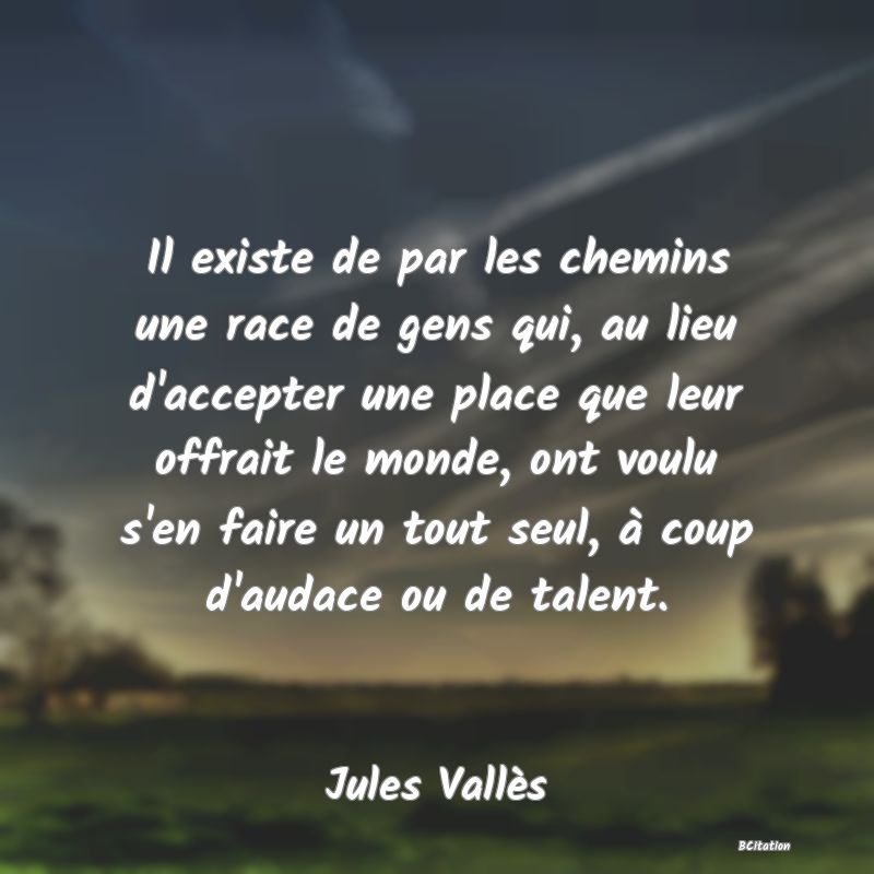 image de citation: Il existe de par les chemins une race de gens qui, au lieu d'accepter une place que leur offrait le monde, ont voulu s'en faire un tout seul, à coup d'audace ou de talent.