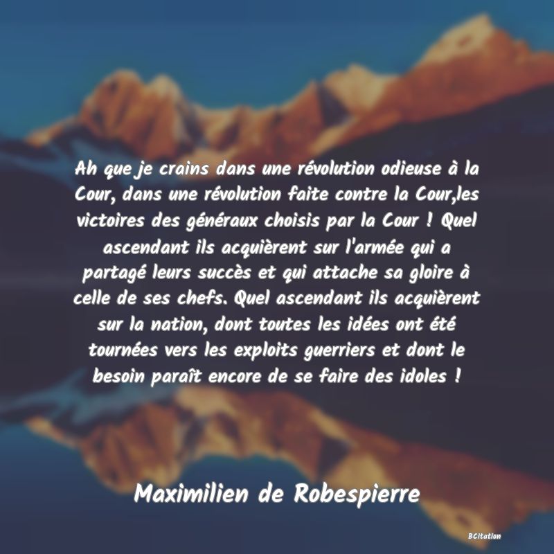 image de citation: Ah que je crains dans une révolution odieuse à la Cour, dans une révolution faite contre la Cour,les victoires des généraux choisis par la Cour ! Quel ascendant ils acquièrent sur l'armée qui a partagé leurs succès et qui attache sa gloire à celle de ses chefs. Quel ascendant ils acquièrent sur la nation, dont toutes les idées ont été tournées vers les exploits guerriers et dont le besoin paraît encore de se faire des idoles !