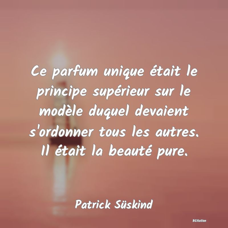 Belle Citation - Ce parfum unique était le principe supérieur sur le modèle duquel devaient s'ordonner tous les autres. Il était la beauté pure. - Patrick Süskind