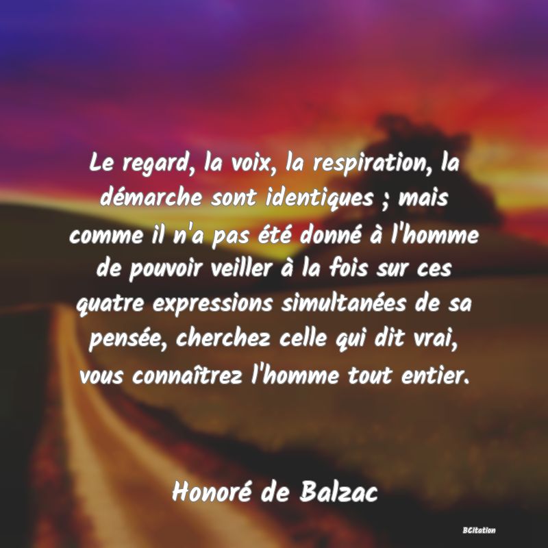 image de citation: Le regard, la voix, la respiration, la démarche sont identiques ; mais comme il n'a pas été donné à l'homme de pouvoir veiller à la fois sur ces quatre expressions simultanées de sa pensée, cherchez celle qui dit vrai, vous connaîtrez l'homme tout entier.