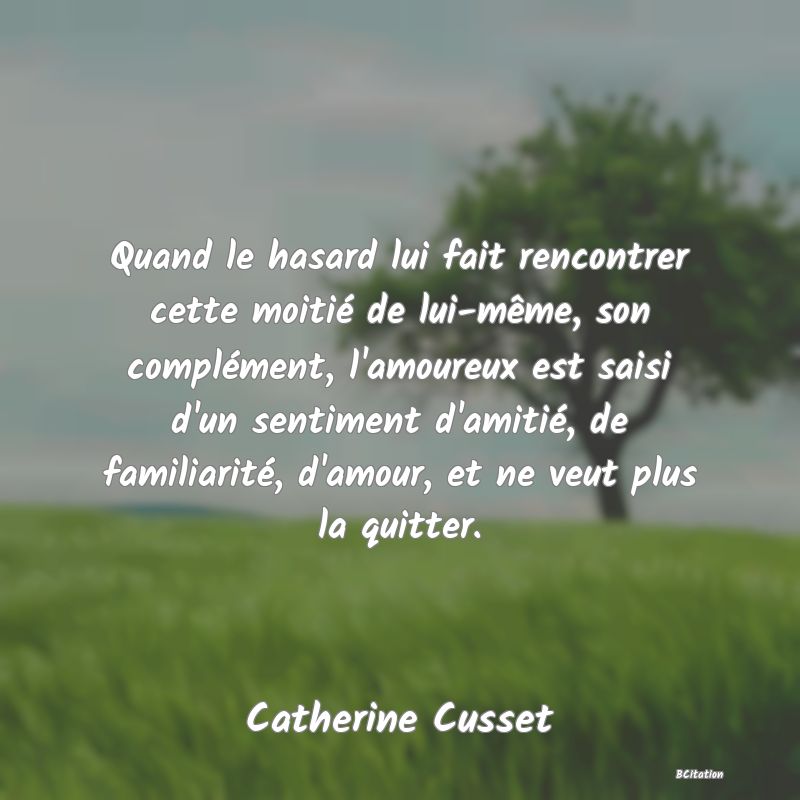 image de citation: Quand le hasard lui fait rencontrer cette moitié de lui-même, son complément, l'amoureux est saisi d'un sentiment d'amitié, de familiarité, d'amour, et ne veut plus la quitter.