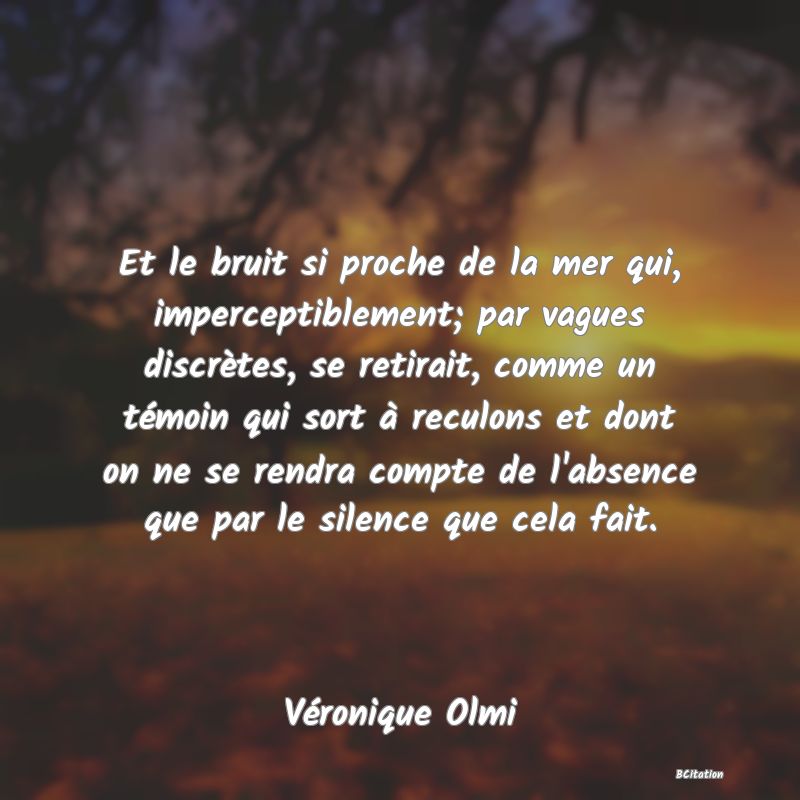 image de citation: Et le bruit si proche de la mer qui, imperceptiblement; par vagues discrètes, se retirait, comme un témoin qui sort à reculons et dont on ne se rendra compte de l'absence que par le silence que cela fait.