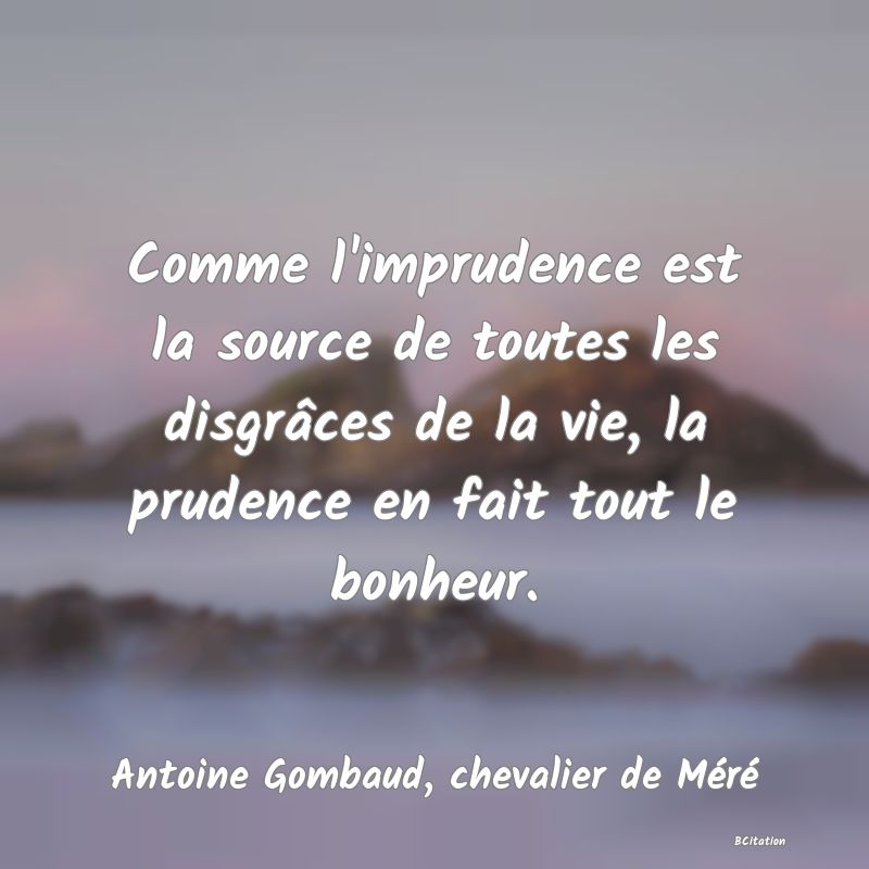 Belle Citation - Comme l'imprudence est la source de toutes les disgrâces de la vie, la prudence en fait tout le bonheur. - Antoine Gombaud, chevalier de Méré