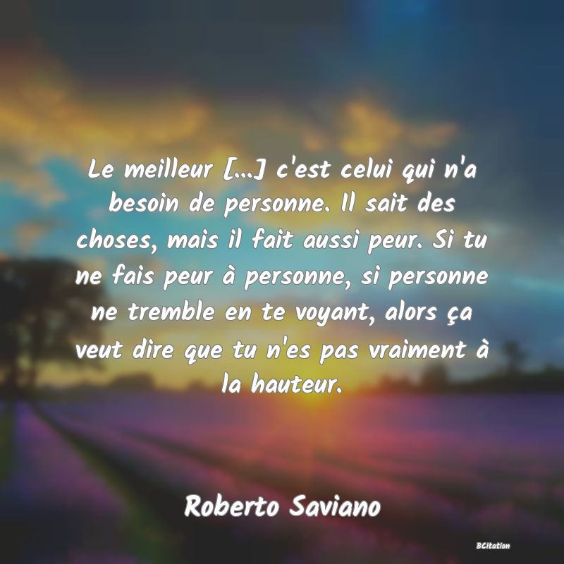 image de citation: Le meilleur [...] c'est celui qui n'a besoin de personne. Il sait des choses, mais il fait aussi peur. Si tu ne fais peur à personne, si personne ne tremble en te voyant, alors ça veut dire que tu n'es pas vraiment à la hauteur.